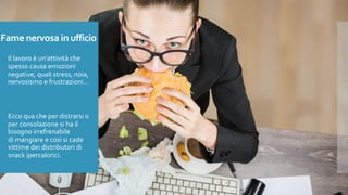 Fame nervosa in ufficio
Il lavoro è un’attività che
spesso causa emozioni
negative, quali stress, noia,
nervosismo e frustrazioni…
Ecco qua che per distrarsi o
per consolazione si ha il
bisogno irrefrenabile
di mangiare e così si cade
vittime dei distributori di
snack ipercalorici.
 