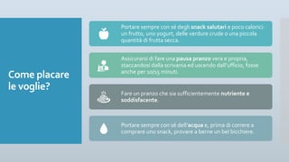 Come placare
le voglie?
Portare sempre con sé degli snack salutari e poco calorici:
un frutto, uno yogurt, delle verdure crude o una piccola
quantità di frutta secca.
Assicurarsi di fare una pausa pranzo vera e propria,
staccandosi dalla scrivania ed uscendo dall’ufficio, fosse
anche per 10/15 minuti.
Fare un pranzo che sia sufficientemente nutriente e
soddisfacente.
Portare sempre con sé dell’acqua e, prima di correre a
comprare uno snack, provare a berne un bel bicchiere.
 
