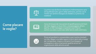 Come placare
le voglie?
La prima cosa da fare è mantenere un’alimentazione varia
ed equilibrata tutti i giorni della settimana, perché così la
mente non sentirà il bisogno di chiedere un premio nel
weekend.
Cerca di trovare dei meccanismi di gratificazione al di fuori
del cibo: leggere un buon libro, una passeggiata all’aria
aperta, un bel massaggio o qualsiasi cosa ti faccia
sentire coccolato e premiato delle fatiche della settimana.
Prova ad ascoltarti e comprendere cosa ti porta a buttarti
sul cibo. Magari una delle ragioni è che ti senti solo e mangi
per compensare: impara a riempire il tuo bisogno di
compagnia e calore chiamando qualche amico od
organizzando delle attività sociali.
 