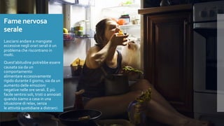 Fame nervosa
serale
Lasciarsi andare a mangiate
eccessive negli orari serali è un
problema che riscontrano in
molti.
Quest’abitudine potrebbe essere
causata sia da un
comportamento
alimentare eccessivamente
rigido durante il giorno, sia da un
aumento delle emozioni
negative nelle ore serali. È più
facile sentirsi soli, tristi o annoiati
quando siamo a casa in una
situazione di relax, senza
le attività quotidiane a distrarci.
 