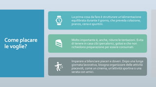 Come placare
le voglie?
La prima cosa da fare è strutturare un’alimentazione
equilibrata durante il giorno, che preveda colazione,
pranzo, cena e spuntini.
Molto importante è, anche, ridurre le tentazioni. Evita
di tenere in casa cibi ipercalorici, golosi e che non
richiedono preparazione per essere consumati.
Imparare a bilanciare piaceri e doveri. Dopo una lunga
giornata lavorativa, bisogna organizzare delle attività
piacevoli, come un cinema, un’attività sportiva o una
serata con amici.
 