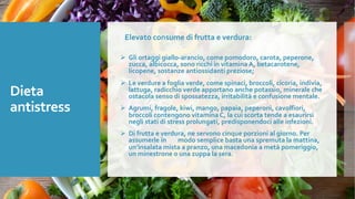 Dieta
antistress
Elevato consume di frutta e verdura:
Ø Gli ortaggi giallo-arancio, come pomodoro, carota, peperone,
zucca, albicocca, sono ricchi in vitamina A, betacarotene,
licopene, sostanze antiossidanti preziose;
Ø Le verdure a foglia verde, come spinaci, broccoli, cicoria, indivia,
lattuga, radicchio verde apportano anche potassio, minerale che
ostacola senso di spossatezza, irritabilità e confusione mentale.
Ø Agrumi, fragole, kiwi, mango, papaia, peperoni, cavolfiori,
broccoli contengono vitamina C, la cui scorta tende a esaurirsi
negli stati di stress prolungati, predisponendoci alle infezioni.
Ø Di frutta e verdura, ne servono cinque porzioni al giorno. Per
assumerle in modo semplice basta una spremuta la mattina,
un’insalata mista a pranzo, una macedonia a metà pomeriggio,
un minestrone o una zuppa la sera.
 