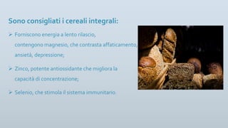 Sono consigliati i cereali integrali:
Ø Forniscono energia a lento rilascio,
contengono magnesio, che contrasta affaticamento,
ansietà, depressione;
Ø Zinco, potente antiossidante che migliora la
capacità di concentrazione;
Ø Selenio, che stimola il sistema immunitario.
 