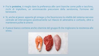 Ø Fra le proteine, è meglio dare la preferenza alle carni bianche come pollo e tacchino,
ricchi di triptofano, un amminoacido precursore della serotonina, l’ormone del
benessere.
Ø Sì, anche al pesce: apporta gli omega-3 che favoriscono la vitalità del sistema nervoso
centrale ed intervengono positivamente sul rilascio di adrenalina e cortisolo, oltre a
mantenere pulite le arterie.
Ø Il pesce bianco contiene anche vitamine del gruppo B che migliorano la resistenza allo
stress.
 