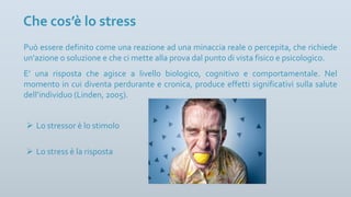 Può essere definito come una reazione ad una minaccia reale o percepita, che richiede
un'azione o soluzione e che ci mette alla prova dal punto di vista fisico e psicologico.
E’ una risposta che agisce a livello biologico, cognitivo e comportamentale. Nel
momento in cui diventa perdurante e cronica, produce effetti significativi sulla salute
dell’individuo (Linden, 2005).
Che cos’è lo stress
Ø Lo stressor è lo stimolo
Ø Lo stress è la risposta
 