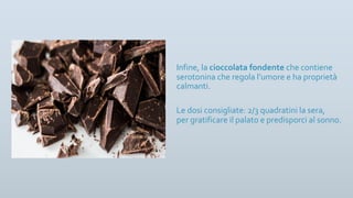 Infine, la cioccolata fondente che contiene
serotonina che regola l’umore e ha proprietà
calmanti.
Le dosi consigliate: 2/3 quadratini la sera,
per gratificare il palato e predisporci al sonno.
 