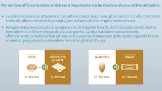 Per rendere efficace la dieta antistress è importante anche rivedere alcune cattive abitudini:
Ø La prima regola a cui attenersi è non saltare i pasti. Assumere gli alimenti in modo controllato
e ben distribuito durante la giornata, per evitare cali di energia e fame nervosa.
Ø Bisogna mangiare con calma, scegliere cibi di stagione freschi, ricchi di sostanze nutrienti e
bere almeno un litro e mezzo di acqua al giorno. La disidratazione causa torpore,
affaticamento, irritabilità fino ad una vera e propria diminuzione delle nostre capacità fisiche
e mentali, peggiorando notevolmente anche gli stati d’ansia.
 