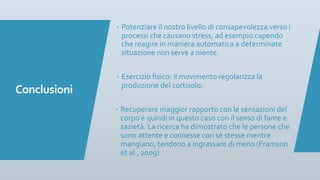 Conclusioni
– Potenziare il nostro livello di consapevolezza verso i
processi che causano stress, ad esempio capendo
che reagire in maniera automatica a determinate
situazione non serve a niente.
– Esercizio fisico: il movimento regolarizza la
produzione del cortisolo.
– Recuperare maggior rapporto con le sensazioni del
corpo e quindi in questo caso con il senso di fame e
sazietà. La ricerca ha dimostrato che le persone che
sono attente e connesse con sé stesse mentre
mangiano, tendono a ingrassare di meno (Framson
et al., 2009).
 