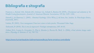 Bibliografia e sitografia
Framson c., Kristal A.R., Schenk J.M., Littman A.J., Zeliadt S., Benitez D. (2009), «Development and validation of the
Mindful Eating Questionnaire», Journal of American Dietetic Association, 109 (8), 1439- 1444.
Hansell, J., & Damour, L. (2005). Abnormal Psychology. USA: Wiley, J., & Sons, Inc. (traduz. It. Psicologia clinica,
Zanichelli, 2007).
Linden, W. (2005). Stress management: From basic science to better practice. Thousand Oaks: Sage.
Trabucchi, P. (2018). Ma lo stress fa ingrassare?. Psicologia contemporanea, 269, 44-45.
Zellner D.A., Loaiza S., Gonzalez Z., Pita J., Morales J., Pecora D., Wolf A. (2006), «Food selection changes under
stress», Physiology & Behavior, 87 (4), 789-793.
https://www.humanitasalute.it/alimentazione/87179-fame-emotiva-controllarla/
 