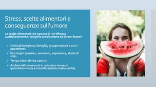 Stress, scelte alimentari e
conseguenze sull’umore
Le scelte alimentari che ognuno di noi effettua
quotidianamente, vengono condizionate da diversi fattori:
Ø Culturali (religione, famiglia, gruppo sociale a cui si
appartiene).
Ø Psicologici (pensieri, emozioni, esperienze, storia di
vita).
Ø Tempo (ritmi di vita caotici).
Ø Ambientali (ovvero ciò in cui siamo immersi
quotidianamente e che influenza le nostre scelte).
 