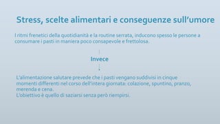 I ritmi frenetici della quotidianità e la routine serrata, inducono spesso le persone a
consumare i pasti in maniera poco consapevole e frettolosa.
Stress, scelte alimentari e conseguenze sull’umore
L’alimentazione salutare prevede che i pasti vengano suddivisi in cinque
momenti differenti nel corso dell’intera giornata: colazione, spuntino, pranzo,
merenda e cena.
L’obiettivo è quello di saziarsi senza però riempirsi.
Invece
 