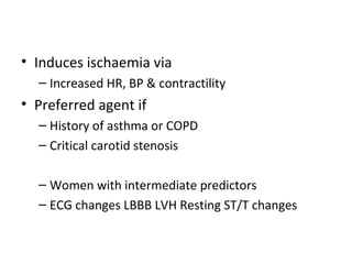 • Induces ischaemia via
– Increased HR, BP & contractility
• Preferred agent if
– History of asthma or COPD
– Critical carotid stenosis
– Women with intermediate predictors
– ECG changes LBBB LVH Resting ST/T changes
 