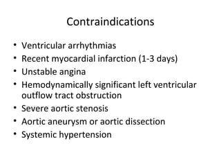 Contraindications
• Ventricular arrhythmias
• Recent myocardial infarction (1-3 days)
• Unstable angina
• Hemodynamically significant left ventricular
outflow tract obstruction
• Severe aortic stenosis
• Aortic aneurysm or aortic dissection
• Systemic hypertension
 
