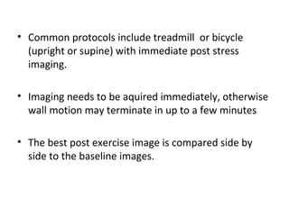 • Common protocols include treadmill or bicycle
(upright or supine) with immediate post stress
imaging.
• Imaging needs to be aquired immediately, otherwise
wall motion may terminate in up to a few minutes
• The best post exercise image is compared side by
side to the baseline images.
 