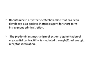 • Dobutamine is a synthetic catecholamine that has been
developed as a positive inotropic agent for short-term
intravenous administration.
• The predominant mechanism of action, augmentation of
myocardial contractility, is mediated through β1-adrenergic
receptor stimulation.
 