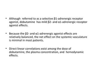 • Although referred to as a selective β1-adrenergic receptor
agonist, dobutamine has mild β2- and α1-adrenergic receptor
agonist effects.
• Because the β2- and α1-adrenergic agonist effects are
relatively balanced, the net effect on the systemic vasculature
is minimal in most patients.
• Direct linear correlations exist among the dose of
dobutamine, the plasma concentration, and hemodynamic
effects.
 