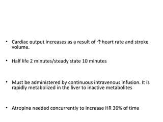• Cardiac output increases as a result of ↑heart rate and stroke
volume.
• Half life 2 minutes/steady state 10 minutes
• Must be administered by continuous intravenous infusion. It is
rapidly metabolized in the liver to inactive metabolites
• Atropine needed concurrently to increase HR 36% of time
 