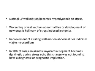 • Normal LV wall motion becomes hyperdynamic on stress.
• Worsening of wall motion abnormalities or development of
new ones is hallmark of stress induced ischemia.
• Improvement of existing wall motion abnormalities indicates
viable myocardium
• In 10% of cases an akinetic myocardial segment becomes
dyskinetic during stress echo this change was not found to
have a diagnostic or prognostic implication.
 