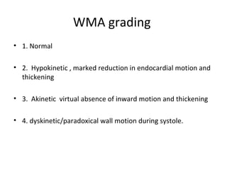 WMA grading
• 1. Normal
• 2. Hypokinetic , marked reduction in endocardial motion and
thickening
• 3. Akinetic virtual absence of inward motion and thickening
• 4. dyskinetic/paradoxical wall motion during systole.
 
