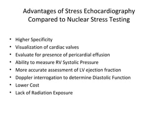 Advantages of Stress Echocardiography
Compared to Nuclear Stress Testing
• Higher Specificity
• Visualization of cardiac valves
• Evaluate for presence of pericardial effusion
• Ability to measure RV Systolic Pressure
• More accurate assessment of LV ejection fraction
• Doppler interrogation to determine Diastolic Function
• Lower Cost
• Lack of Radiation Exposure
 