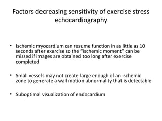 Factors decreasing sensitivity of exercise stress
echocardiography
• Ischemic myocardium can resume function in as little as 10
seconds after exercise so the “ischemic moment” can be
missed if images are obtained too long after exercise
completed
• Small vessels may not create large enough of an ischemic
zone to generate a wall motion abnormality that is detectable
• Suboptimal visualization of endocardium
 