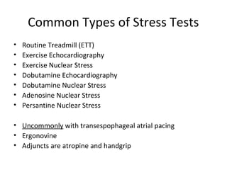 Common Types of Stress Tests
• Routine Treadmill (ETT)
• Exercise Echocardiography
• Exercise Nuclear Stress
• Dobutamine Echocardiography
• Dobutamine Nuclear Stress
• Adenosine Nuclear Stress
• Persantine Nuclear Stress
• Uncommonly with transespophageal atrial pacing
• Ergonovine
• Adjuncts are atropine and handgrip
 