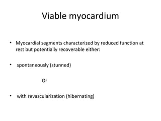 Viable myocardium
• Myocardial segments characterized by reduced function at
rest but potentially recoverable either:
• spontaneously (stunned)
Or
• with revascularization (hibernating)
 