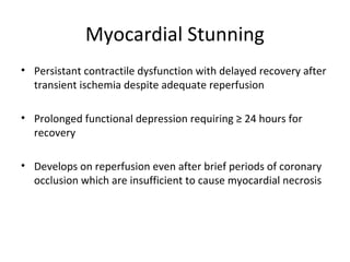 Myocardial Stunning
• Persistant contractile dysfunction with delayed recovery after
transient ischemia despite adequate reperfusion
• Prolonged functional depression requiring ≥ 24 hours for
recovery
• Develops on reperfusion even after brief periods of coronary
occlusion which are insufficient to cause myocardial necrosis
 