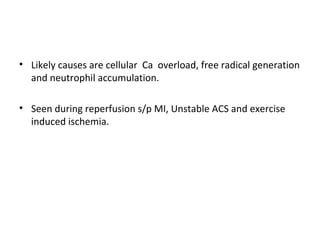 • Likely causes are cellular Ca overload, free radical generation
and neutrophil accumulation.
• Seen during reperfusion s/p MI, Unstable ACS and exercise
induced ischemia.
 