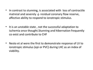 • In contrast to stunning, is associated with loss of contractile
matreial and severely ↓ residual coronary flow reserve,
affective ability to respond to ionotropic stimulus.
• It is an unstable state , not the successful adaptation to
ischemia once thought.Stunning and hibernation frequently
co exist and contribute to CHF
• Nesto et al were the first to demonstrate response of LV to
ionotropic stimulus (epi or PVC) during LHC as an index of
viability.
 