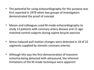 • The potential for using echocardiography for this purpose was
first reported in 1979 when two groups of investigators
demonstrated the proof of concept
• Mason and colleagues used M-mode echocardiography to
study 13 patients with coronary artery disease and 11 age-
matched control subjects during supine bicycle exercise
• Stress-induced wall motion changes were detected in 19 of 22
segments supplied by stenotic coronary arteries
• Although this was the first demonstration of transient
ischemia being detected with ultrasound, the inherent
limitations of the M-mode technique were apparent
 