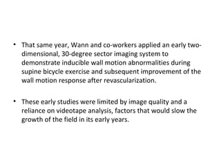 • That same year, Wann and co-workers applied an early two-
dimensional, 30-degree sector imaging system to
demonstrate inducible wall motion abnormalities during
supine bicycle exercise and subsequent improvement of the
wall motion response after revascularization.
• These early studies were limited by image quality and a
reliance on videotape analysis, factors that would slow the
growth of the field in its early years.
 