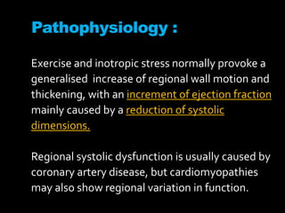 Pathophysiology :
Exercise and inotropic stress normally provoke a
generalised increase of regional wall motion and
thickening, with an increment of ejection fraction
mainly caused by a reduction of systolic
dimensions.
Regional systolic dysfunction is usually caused by
coronary artery disease, but cardiomyopathies
may also show regional variation in function.
 