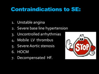 Contraindications to SE:
1. Unstable angina
2. Severe base line hypertension
3. Uncontrolled arrhythmias
4. Mobile LV thrombus
5. SevereAortic stenosis
6. HOCM
7. Decompensated HF.
 