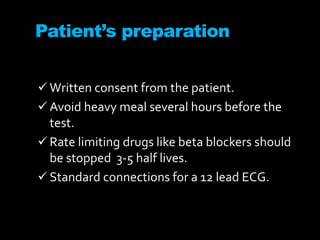 Patient’s preparation
 Written consent from the patient.
 Avoid heavy meal several hours before the
test.
 Rate limiting drugs like beta blockers should
be stopped 3-5 half lives.
 Standard connections for a 12 lead ECG.
 