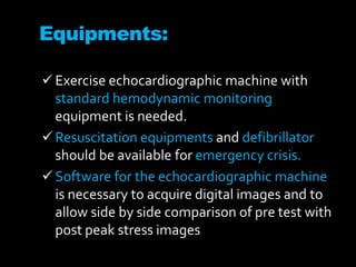 Equipments:
 Exercise echocardiographic machine with
standard hemodynamic monitoring
equipment is needed.
 Resuscitation equipments and defibrillator
should be available for emergency crisis.
 Software for the echocardiographic machine
is necessary to acquire digital images and to
allow side by side comparison of pre test with
post peak stress images
 