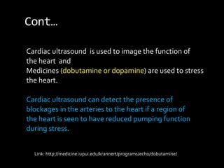 Cont…
Cardiac ultrasound is used to image the function of
the heart and
Medicines (dobutamine or dopamine) are used to stress
the heart.
Cardiac ultrasound can detect the presence of
blockages in the arteries to the heart if a region of
the heart is seen to have reduced pumping function
during stress.
Link: http://medicine.iupui.edu/krannert/programs/echo/dobutamine/
 