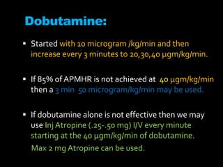 Dobutamine:
 Started with 10 microgram /kg/min and then
increase every 3 minutes to 20,30,40 μgm/kg/min.
 If 85% of APMHR is not achieved at 40 μgm/kg/min
then a 3 min 50 microgram/kg/min may be used.
 If dobutamine alone is not effective then we may
use Inj Atropine (.25-.50 mg) I/V every minute
starting at the 40 μgm/kg/min of dobutamine.
Max 2 mg Atropine can be used.
 