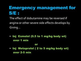 Emergency management for
S/E :
The effect of dobutamine may be reversed if
angina or other severe side effects develops by
Giving…
 Inj Esmolol (0.5 to 1 mg/kg body wt)
over 1 min
or
 Inj Metoprolol ( 2 to 5 mg/kg body wt)
over 2-5 min
 