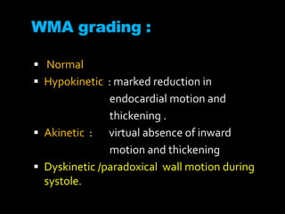WMA grading :
 Normal
 Hypokinetic : marked reduction in
endocardial motion and
thickening .
 Akinetic : virtual absence of inward
motion and thickening
 Dyskinetic /paradoxical wall motion during
systole.
 
