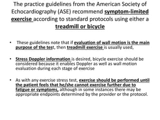 The practice guidelines from the American Society of
Echocardiography (ASE) recommend symptom-limited
exercise according to standard protocols using either a
treadmill or bicycle
• These guidelines note that if evaluation of wall motion is the main
purpose of the test, then treadmill exercise is usually used,
• Stress Doppler information is desired, bicycle exercise should be
considered because it enables Doppler as well as wall motion
evaluation during each stage of exercise
• As with any exercise stress test, exercise should be performed until
the patient feels that he/she cannot exercise further due to
fatigue or symptoms, although in some instances there may be
appropriate endpoints determined by the provider or the protocol.
 