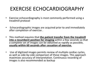 EXERCISE ECHOCARDIOGRAPHY
• Exercise echocardiography is most commonly performed using a
treadmill protocol
• Echocardiographic images are acquired prior to and immediately
after completion of exercise .
• This method requires that the patient transfer from the treadmill
into a recumbent position for imaging within a few seconds so that
a complete set of images can be obtained as rapidly as possible,
usually within 60 seconds after cessation of exercise.
• Use of digitized images permits review of multiple cardiac cycles,
as well as side-by-side comparison of these images. This approach
maximizes accuracy of interpretation. Continuous recording of
images is also recommended as backup
 