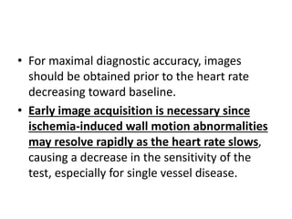 • For maximal diagnostic accuracy, images
should be obtained prior to the heart rate
decreasing toward baseline.
• Early image acquisition is necessary since
ischemia-induced wall motion abnormalities
may resolve rapidly as the heart rate slows,
causing a decrease in the sensitivity of the
test, especially for single vessel disease.
 