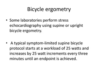 Bicycle ergometry
• Some laboratories perform stress
echocardiography using supine or upright
bicycle ergometry.
• A typical symptom-limited supine bicycle
protocol starts at a workload of 25 watts and
increases by 25 watt increments every three
minutes until an endpoint is achieved.
 