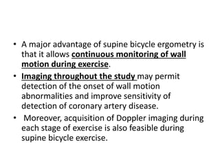 • A major advantage of supine bicycle ergometry is
that it allows continuous monitoring of wall
motion during exercise.
• Imaging throughout the study may permit
detection of the onset of wall motion
abnormalities and improve sensitivity of
detection of coronary artery disease.
• Moreover, acquisition of Doppler imaging during
each stage of exercise is also feasible during
supine bicycle exercise.
 