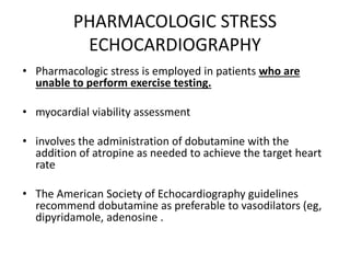 PHARMACOLOGIC STRESS
ECHOCARDIOGRAPHY
• Pharmacologic stress is employed in patients who are
unable to perform exercise testing.
• myocardial viability assessment
• involves the administration of dobutamine with the
addition of atropine as needed to achieve the target heart
rate
• The American Society of Echocardiography guidelines
recommend dobutamine as preferable to vasodilators (eg,
dipyridamole, adenosine .
 