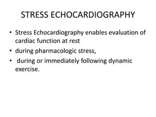 STRESS ECHOCARDIOGRAPHY
• Stress Echocardiography enables evaluation of
cardiac function at rest
• during pharmacologic stress,
• during or immediately following dynamic
exercise.
 