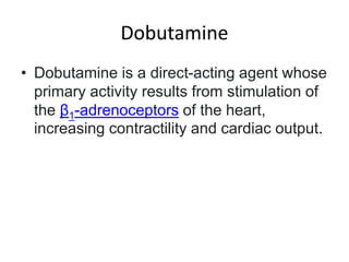 Dobutamine
• Dobutamine is a direct-acting agent whose
primary activity results from stimulation of
the β1-adrenoceptors of the heart,
increasing contractility and cardiac output.
 