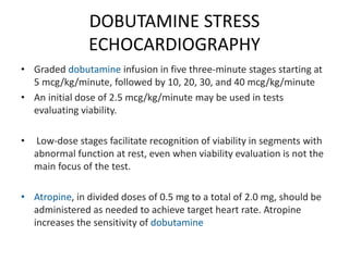 DOBUTAMINE STRESS
ECHOCARDIOGRAPHY
• Graded dobutamine infusion in five three-minute stages starting at
5 mcg/kg/minute, followed by 10, 20, 30, and 40 mcg/kg/minute
• An initial dose of 2.5 mcg/kg/minute may be used in tests
evaluating viability.
• Low-dose stages facilitate recognition of viability in segments with
abnormal function at rest, even when viability evaluation is not the
main focus of the test.
• Atropine, in divided doses of 0.5 mg to a total of 2.0 mg, should be
administered as needed to achieve target heart rate. Atropine
increases the sensitivity of dobutamine
 