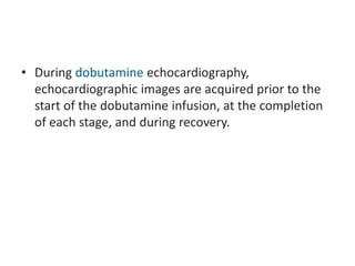• During dobutamine echocardiography,
echocardiographic images are acquired prior to the
start of the dobutamine infusion, at the completion
of each stage, and during recovery.
 
